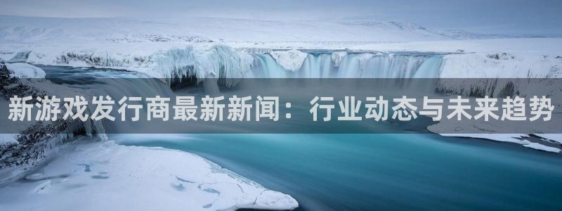 广州杏耀足球俱乐部：新游戏发行商最新新闻：行业动态与未来趋势